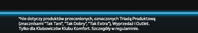 Nie dotyczy produktów przecenionych, oznaczonych Triadą Produktową (znacznikami Tak Tani, Tak Dobry, Tak Extra), Wyprzedaż i Outlet. Tylko dla Klubowiczów Klubu Komfort. Szczegóły w regulaminie.