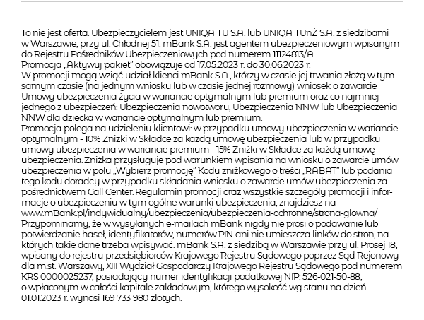 To nie jest oferta. Ubezpieczycielem jest UNIQA TU S.A. lub UNIQA TUnŻ S.A. z siedzibami w Warszawie, przy ul. Chłodnej 51. mBank S.A. jest agentem ubezpieczeniowym wpisanym do Rejestru Pośredników Ubezpieczeniowych pod numerem 11124813/A. Promocja „Aktywuj pakiet