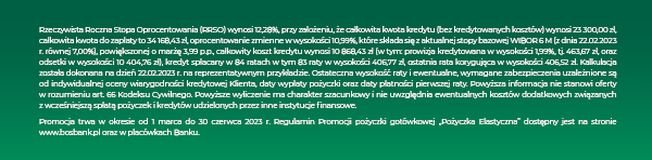 Rzeczywista Roczna Stopa Oprocentowania (RRSO) wynosi 12,28%, przy założeniu, że całkowita kwota kredytu (bez kredytowanych kosztów) wynosi 23 300,00 zł, całkowita kwota do zapłaty to 34 168,43 zł, oprocentowanie zmienne w wysokości 10,99%, które składa się z aktualnej stopy bazowej WIBOR 6 M (z dnia 22.02.2023 r. równej 7,00%), powiększonej o marżę 3,99 p.p., całkowity koszt kredytu wynosi 10 868,43 zł (w tym: prowizja kredytowana w wysokości 1,99%, tj. 463,67 zł, oraz odsetki w wysokości 10 404,76 zł), kredyt spłacany w 84 ratach w tym 83 raty w wysokości 406,77 zł, ostatnia rata korygująca w wysokości 406,52 zł. Kalkulacja została dokonana na dzień 22.02.2023 r. na reprezentatywnym przykładzie. Ostateczna wysokość raty i ewentualne, wymagane zabezpieczenia uzależnione są od indywidualnej oceny wiarygodności kredytowej Klienta, daty wypłaty pożyczki oraz daty płatności pierwszej raty. Powyższa informacja nie stanowi oferty w rozumieniu art. 66 Kodeksu Cywilnego. Powyższe wyliczenie ma charakter szacunkowy i nie uwzględnia ewentualnych kosztów dodatkowych związanych z wcześniejszą spłatą pożyczek i kredytów udzielonych przez inne instytucje finansowe. Promocja trwa w okresie od 1 marca do 30 czerwca 2023 r. Regulamin Promocji pożyczki gotówkowej „Pożyczka Elastyczna