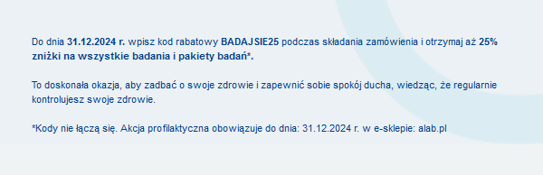 Do dnia 31.12.2024 r. wpisz kod rabatowy BADAJSIE25 podczas składania zamówienia i otrzymaj aż 25% zniżki na wszystkie badania i pakiety badań*.To doskonała okazja, aby zadbać o swoje zdrowie i zapewnić sobie spokój ducha, wiedząc, że regularnie kontrolujesz swoje zdrowie. *Kody nie łączą się. Akcja profilaktyczna obowiązuje do dnia: 31.12.2024 r. w e-sklepie: alab.pl