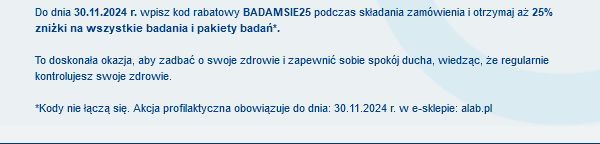 Do dnia 30.11.2024 r. wpisz kod rabatowy BADAMSIE25 podczas składania zamówienia i otrzymaj aż 25% zniżki na wszystkie badania i pakiety badań*. To doskonała okazja, aby zadbać o swoje zdrowie i zapewnić sobie spokój ducha, wiedząc, że regularnie kontrolujesz swoje zdrowie. *Kody nie łączą się. Akcja profilaktyczna obowiązuje do dnia: 30.11.2024 r. w e-sklepie: alab.pl