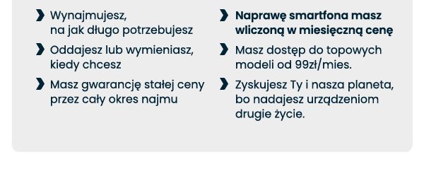 Wynajmujesz, na jak długo potrzebujesz; Oddajesz lub wymieniasz, kiedy chcesz; Masz gwarancję stałej ceny przez cały okres najmu; Naprawę smartfona masz wliczoną w miesięczną cenę; Masz dostęp do topowych modeli od 99zł/mies.; Zyskujesz Ty i nasza planeta, bo nadajesz urządzeniom drugie życie