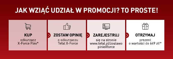 Jak wziąć udział w promocji? To proste! Kup odkurzacz X-Force Flex*. ZOSTAW OPINIĘ o odkurzaczu Tefal X-Force. ZAREJESTRUJ się na stronie www.tefal.pl/zostawo pinieXforce. OTRZYMAJ prezent o wartości do 649 zł!*