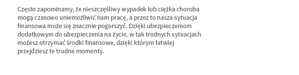 Często zapominamy, że nieszczęśliwy wypadek lub ciężka choroba mogą czasowo uniemożliwić nam pracę, a przez to nasza sytuacja finansowa może się znacznie pogorszyć. Dzięki ubezpieczeniom dodatkowym do ubezpieczenia na życie, w tak trudnych sytuacjach możesz otrzymać środki finansowe, dzięki którym łatwiej przejdziesz te trudne momenty.