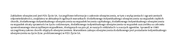 Zakładem ubezpieczeń jest PZU Życie SA. Szczegółowe informacje o zakresie ubezpieczenia, w tym o wyłączeniach i ograniczeniach odpowiedzialności, znajdziesz w aktualnych ogólnych warunkach dodatkowego indywidualnego ubezpieczenia na wypadek ciężkich chorób a także w aktualnych ogólnych warunkach dodatkowego indywidualnego ubezpieczenia na wypadek leczenia szpitalnego dostępnych na pzu.pl, w naszych oddziałach i u naszych agentów. Sprawdź w OWU szczegółowy zakres chorób objętych ubezpieczeniem. Warunkiem zakupu ubezpieczenia dodatkowego jest posiadanie indywidualnego ubezpieczenia na życie (tzw. podstawowego) w PZU Życie SA.