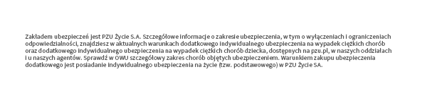 Zakładem ubezpieczeń jest PZU Życie S.A. Szczegółowe informacje o zakresie ubezpieczenia, w tym o wyłączeniach i ograniczeniach odpowiedzialności, znajdziesz w aktualnych warunkach dodatkowego indywidualnego ubezpieczenia na wypadek ciężkich chorób oraz dodatkowego indywidualnego ubezpieczenia na wypadek ciężkich chorób dziecka, dostępnych na pzu.pl, w naszych oddziałach i u naszych agentów. Sprawdź w OWU szczegółowy zakres chorób objętych ubezpieczeniem. Warunkiem zakupu ubezpieczenia dodatkowego jest posiadanie indywidualnego ubezpieczenia na życie (tzw. podstawowego) w PZU Życie SA.