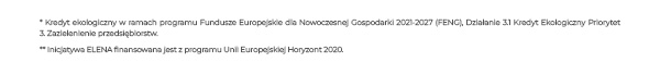 * Kredyt ekologiczny w ramach programu Fundusze Europejskie dla Nowoczesnej Gospodarki 2021-2027 (FENG), Działanie 3.1 Kredyt Ekologiczny Priorytet 3. Zazielenienie przedsiębiorstw. ** Inicjatywa ELENA finansowana jest z programu Unii Europejskiej Horyzont 2020.