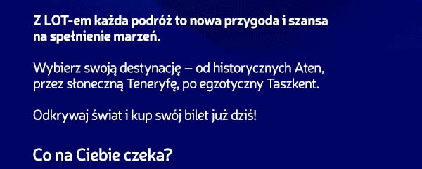 Z LOT-em każda podróż to nowa przygoda i szansa na spełnienie marzeń. Wybierz swoją destynację - od historycznych Aten, przez słoneczną Teneryfę, po egzotyczny Taszkent. Odkrywaj świat i kup swój bilet już dziś! Co na Ciebie czeka?